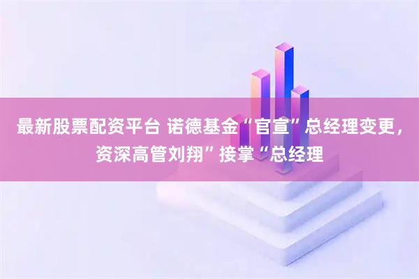 最新股票配资平台 诺德基金“官宣”总经理变更，资深高管刘翔”接掌“总经理