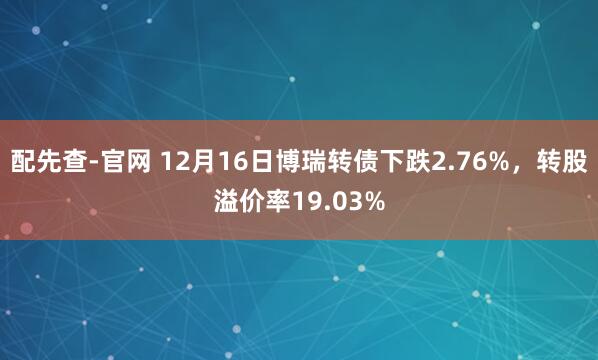 配先查-官网 12月16日博瑞转债下跌2.76%，转股溢价率19.03%