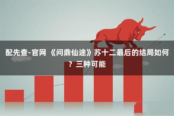 配先查-官网 《问鼎仙途》苏十二最后的结局如何？三种可能