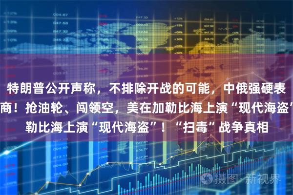 特朗普公开声称，不排除开战的可能，中俄强硬表态了，安理会紧急磋商！抢油轮、闯领空，美在加勒比海上演“现代海盗”！“扫毒”战争真相