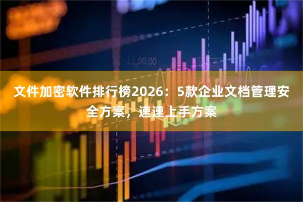 文件加密软件排行榜2026：5款企业文档管理安全方案，速速上手方案