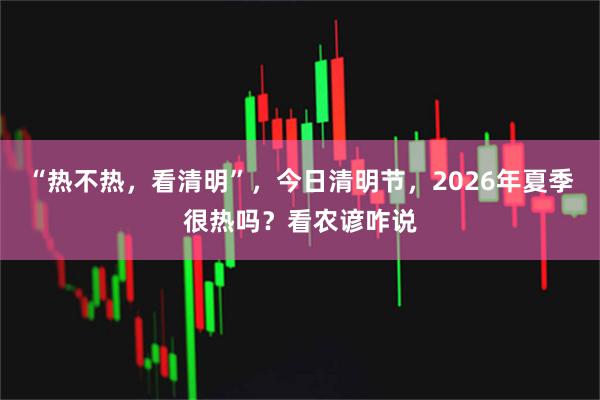 “热不热，看清明”，今日清明节，2026年夏季很热吗？看农谚咋说