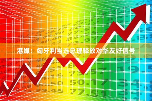港媒：匈牙利当选总理释放对华友好信号