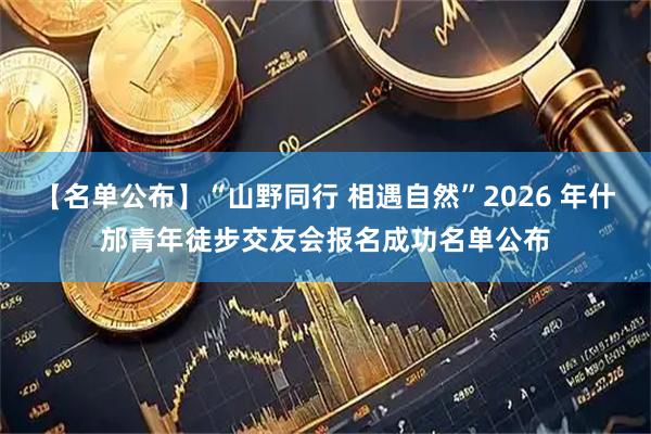 【名单公布】“山野同行 相遇自然”2026 年什邡青年徒步交友会报名成功名单公布