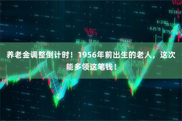养老金调整倒计时！1956年前出生的老人，这次能多领这笔钱！