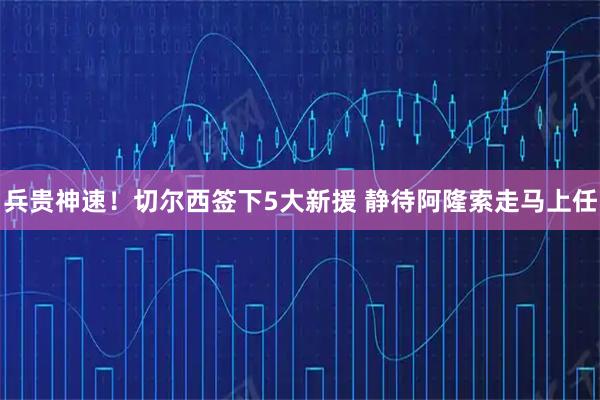 兵贵神速！切尔西签下5大新援 静待阿隆索走马上任