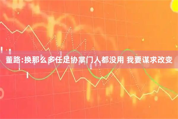 董路:换那么多任足协掌门人都没用 我要谋求改变