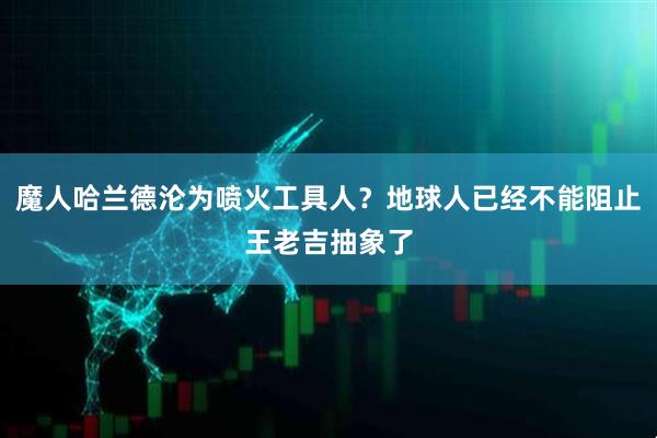 魔人哈兰德沦为喷火工具人？地球人已经不能阻止王老吉抽象了