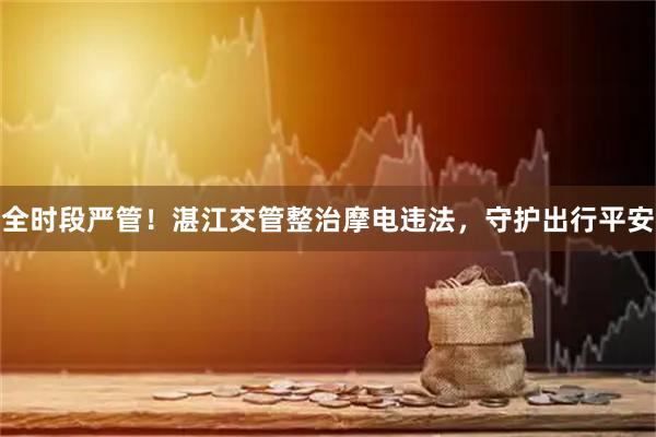 全时段严管！湛江交管整治摩电违法，守护出行平安