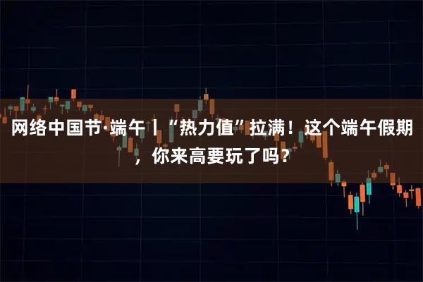 网络中国节·端午丨“热力值”拉满！这个端午假期，你来高要玩了吗？