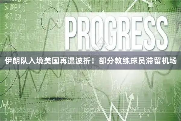 伊朗队入境美国再遇波折！部分教练球员滞留机场