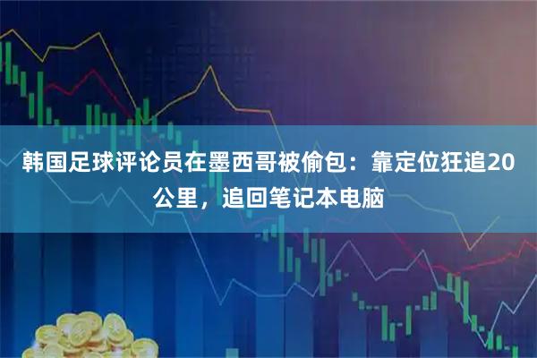 韩国足球评论员在墨西哥被偷包：靠定位狂追20公里，追回笔记本电脑