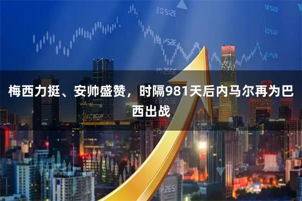 梅西力挺、安帅盛赞，时隔981天后内马尔再为巴西出战