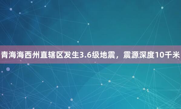 青海海西州直辖区发生3.6级地震，震源深度10千米