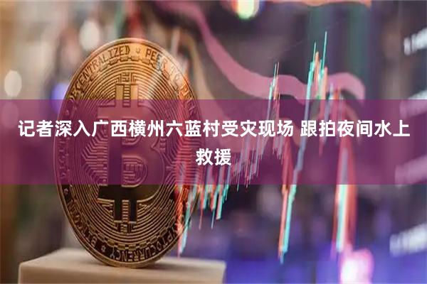 记者深入广西横州六蓝村受灾现场 跟拍夜间水上救援