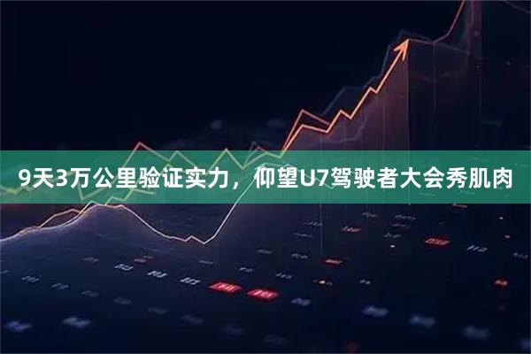 9天3万公里验证实力，仰望U7驾驶者大会秀肌肉