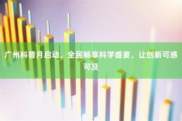广州科普月启动，全民畅享科学盛宴，让创新可感可及