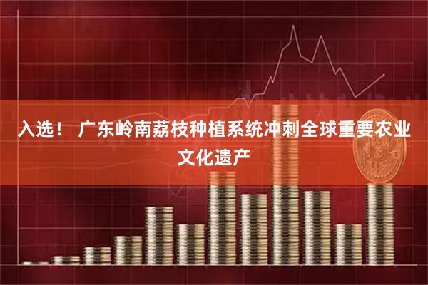 入选！ 广东岭南荔枝种植系统冲刺全球重要农业文化遗产